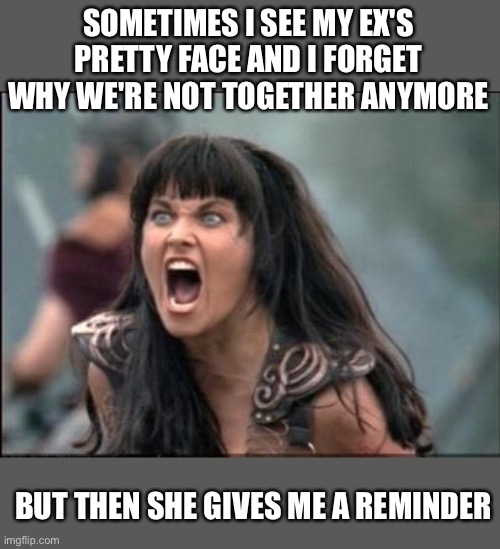 Sometimes I forget why I'm not with my ex |  SOMETIMES I SEE MY EX'S PRETTY FACE AND I FORGET WHY WE'RE NOT TOGETHER ANYMORE; BUT THEN SHE GIVES ME A REMINDER | image tagged in angry xena,funny,memes,meme,funny memes,crazy ex girlfriend | made w/ Imgflip meme maker