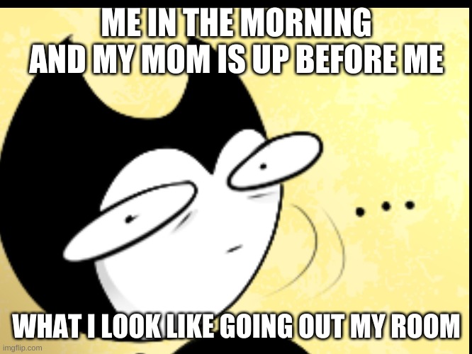 ME IN THE MORNING AND MY MOM IS UP BEFORE ME; WHAT I LOOK LIKE GOING OUT MY ROOM | image tagged in bendy and the ink machine | made w/ Imgflip meme maker