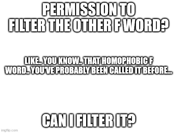 Mod request. Gotta get the permission of the owner before I do that. Personally, I think it should happen. |  PERMISSION TO FILTER THE OTHER F WORD? LIKE.. YOU KNOW.. THAT HOMOPHOBIC F WORD.. YOU'VE PROBABLY BEEN CALLED IT BEFORE... CAN I FILTER IT? | image tagged in blank white template | made w/ Imgflip meme maker