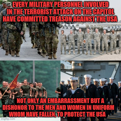 Armed forces | EVERY MILITARY PERSONNEL INVOLVED IN THE TERRORIST ATTACK ON THE CAPITOL HAVE COMMITTED TREASON AGAINST THE USA; NOT ONLY AN EMBARRASSMENT BUT A DISHONOR TO THE MEN AND WOMEN IN UNIFORM       WHOM HAVE FALLEN, TO PROTECT THE USA | image tagged in armed forces | made w/ Imgflip meme maker