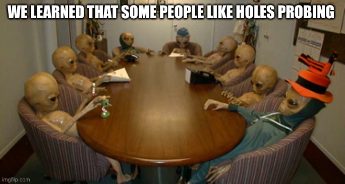 Aliens Conference | WE LEARNED THAT SOME PEOPLE LIKE HOLES PROBING | image tagged in alien meeting | made w/ Imgflip meme maker