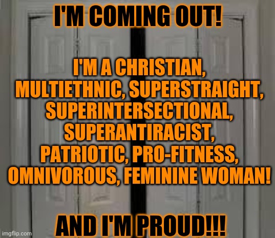 Let my freak flag fly!!!! | I'M COMING OUT! I'M A CHRISTIAN, MULTIETHNIC, SUPERSTRAIGHT, SUPERINTERSECTIONAL, SUPERANTIRACIST, PATRIOTIC, PRO-FITNESS, OMNIVOROUS, FEMININE WOMAN! AND I'M PROUD!!! | image tagged in closet | made w/ Imgflip meme maker