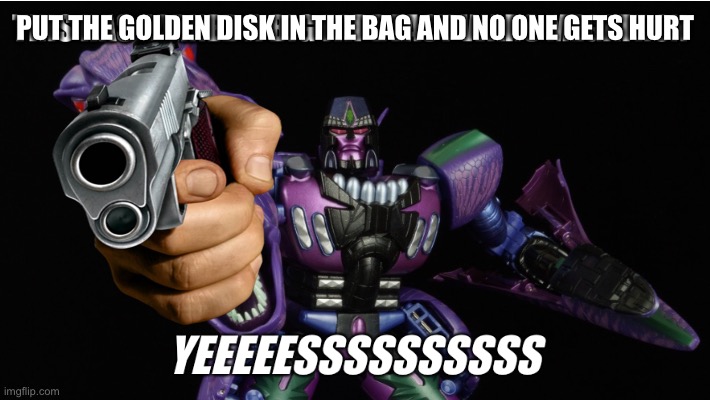 Transformers Beast Wars | PUT THE GOLDEN DISK IN THE BAG AND NO ONE GETS HURT | image tagged in this has earned a big fat beast wars megatron yeeeeessssssssss,megatron,beast wars,transformers,golden disk | made w/ Imgflip meme maker