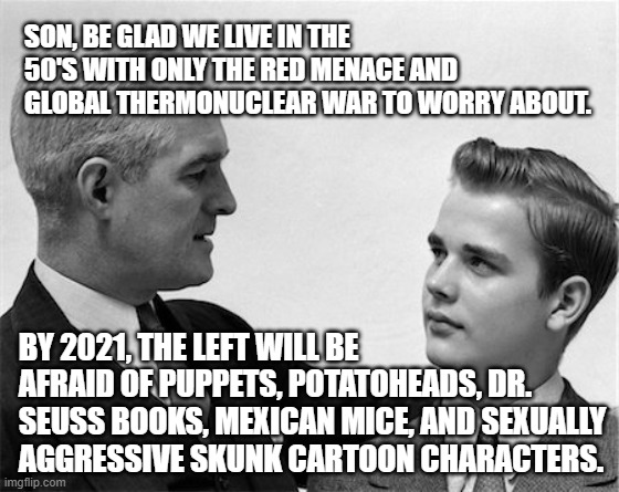 Cancel culture Leftists are afraid of Dr. Seuss books, humour, cartoons, puppets, etc. | SON, BE GLAD WE LIVE IN THE 50'S WITH ONLY THE RED MENACE AND GLOBAL THERMONUCLEAR WAR TO WORRY ABOUT. BY 2021, THE LEFT WILL BE AFRAID OF PUPPETS, POTATOHEADS, DR. SEUSS BOOKS, MEXICAN MICE, AND SEXUALLY AGGRESSIVE SKUNK CARTOON CHARACTERS. | image tagged in cancel culture,cancelled,humor,political correctness,political humor,political meme | made w/ Imgflip meme maker