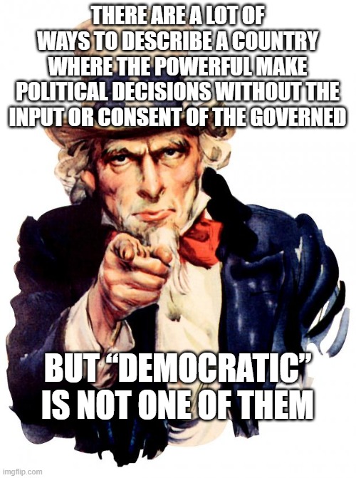 Uncle Sam | THERE ARE A LOT OF WAYS TO DESCRIBE A COUNTRY WHERE THE POWERFUL MAKE POLITICAL DECISIONS WITHOUT THE INPUT OR CONSENT OF THE GOVERNED; BUT “DEMOCRATIC” IS NOT ONE OF THEM | image tagged in memes,uncle sam | made w/ Imgflip meme maker