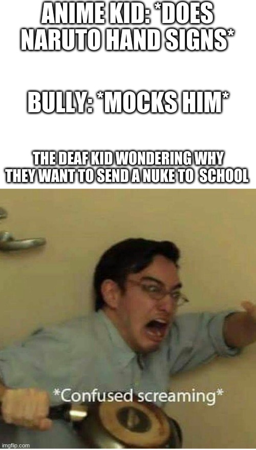 confused screaming | ANIME KID: *DOES NARUTO HAND SIGNS*; BULLY: *MOCKS HIM*; THE DEAF KID WONDERING WHY THEY WANT TO SEND A NUKE TO  SCHOOL | image tagged in confused screaming | made w/ Imgflip meme maker