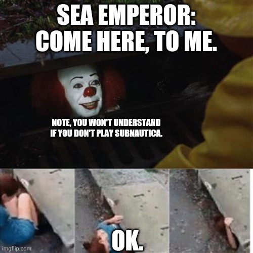 pennywise in sewer | SEA EMPEROR: COME HERE, TO ME. NOTE, YOU WON'T UNDERSTAND IF YOU DON'T PLAY SUBNAUTICA. OK. | image tagged in pennywise in sewer | made w/ Imgflip meme maker