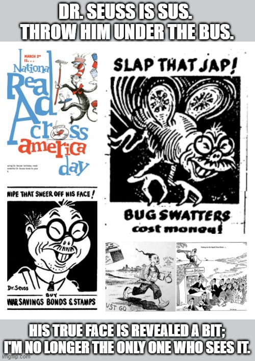 I've been waiting too long to tell this truth to be intimidated by his defenders. | DR. SEUSS IS SUS.  THROW HIM UNDER THE BUS. HIS TRUE FACE IS REVEALED A BIT; I'M NO LONGER THE ONLY ONE WHO SEES IT. | image tagged in dr seuss anti-asian,racist,hiding,true,self,reputation | made w/ Imgflip meme maker