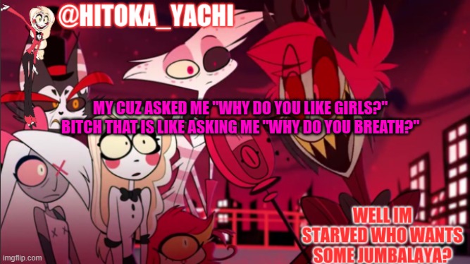 hitoka_yachi hazbin announcement | MY CUZ ASKED ME "WHY DO YOU LIKE GIRLS?" BITCH THAT IS LIKE ASKING ME "WHY DO YOU BREATH?" | image tagged in hitoka_yachi hazbin announcement | made w/ Imgflip meme maker