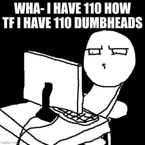 huh | WHA- I HAVE 110 HOW TF I HAVE 110 DUMBHEADS | image tagged in what the hell did i just watch | made w/ Imgflip meme maker