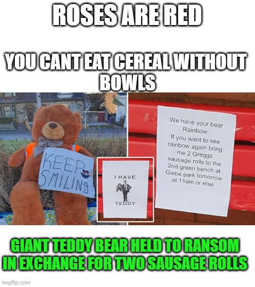 a kidnap! | ROSES ARE RED; YOU CANT EAT CEREAL WITHOUT 
BOWLS; GIANT TEDDY BEAR HELD TO RANSOM IN EXCHANGE FOR TWO SAUSAGE ROLLS | image tagged in blank white template,teddy bear | made w/ Imgflip meme maker