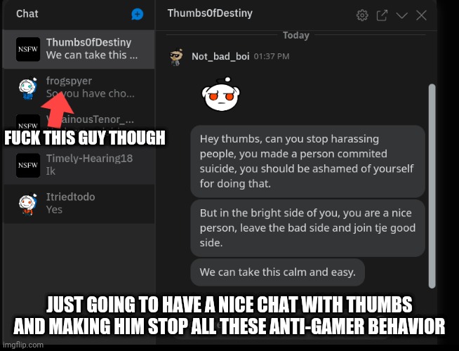 I'll just try and stop him and open his eyes to see the real world. | FUCK THIS GUY THOUGH; JUST GOING TO HAVE A NICE CHAT WITH THUMBS AND MAKING HIM STOP ALL THESE ANTI-GAMER BEHAVIOR | image tagged in trying to calm thumbs | made w/ Imgflip meme maker