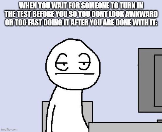im having a test rn and im waiting for someone else to turn it in lol | WHEN YOU WAIT FOR SOMEONE TO TURN IN THE TEST BEFORE YOU SO YOU DONT LOOK AWKWARD OR TOO FAST DOING IT AFTER YOU ARE DONE WITH IT: | image tagged in bored of this crap | made w/ Imgflip meme maker