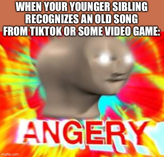 Lol | WHEN YOUR YOUNGER SIBLING RECOGNIZES AN OLD SONG FROM TIKTOK OR SOME VIDEO GAME: | image tagged in surreal angery,tiktok,triggered,funny,music | made w/ Imgflip meme maker