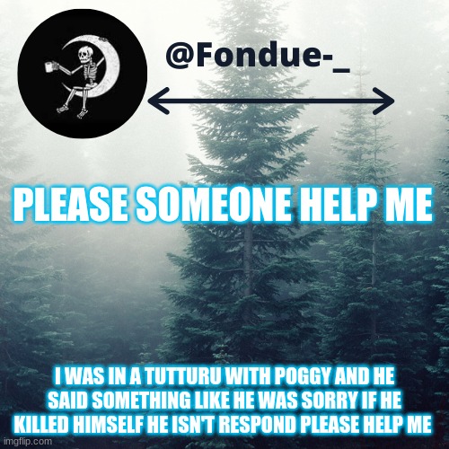 https://tutturu.tv/i/T6LCic_s | PLEASE SOMEONE HELP ME; I WAS IN A TUTTURU WITH POGGY AND HE SAID SOMETHING LIKE HE WAS SORRY IF HE KILLED HIMSELF HE ISN'T RESPOND PLEASE HELP ME | image tagged in template,sad,suicide prevention | made w/ Imgflip meme maker