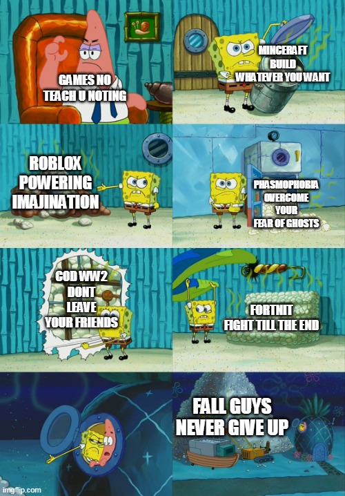 TRU THO | MINCERAFT
BUILD WHATEVER YOU WANT; GAMES NO TEACH U NOTING; ROBLOX
POWERING IMAJINATION; PHASMOPHOBIA
OVERCOME YOUR FEAR OF GHOSTS; COD WW2
DONT LEAVE YOUR FRIENDS; FORTNIT
FIGHT TILL THE END; FALL GUYS
NEVER GIVE UP | image tagged in spongebob showing patrick diapers | made w/ Imgflip meme maker