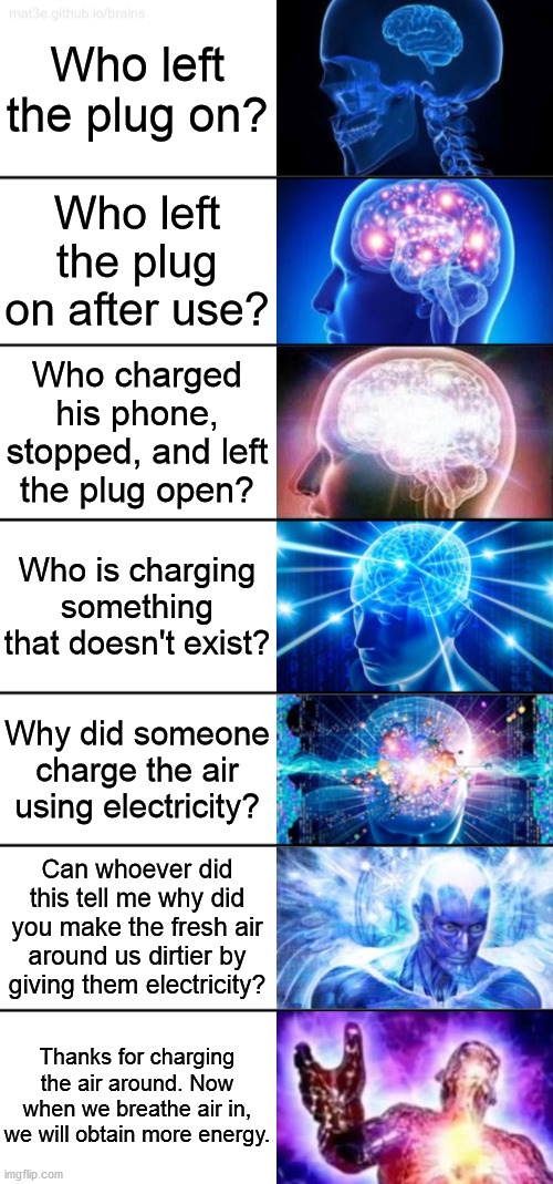 When you see a charger plugged into a socket, and the switch is turned on, but it charges nothing. | Who left the plug on? Who left the plug on after use? Who charged his phone, stopped, and left the plug open? Who is charging something that doesn't exist? Why did someone charge the air using electricity? Can whoever did this tell me why did you make the fresh air around us dirtier by giving them electricity? Thanks for charging the air around. Now when we breathe air in, we will obtain more energy. | image tagged in 7-tier expanding brain | made w/ Imgflip meme maker
