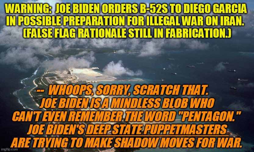 Admit you were fooled, Antifa and BLM:  Trump was ANTI-war, your party is pro.  Any Iranian blood will be on your hands now. | WARNING:  JOE BIDEN ORDERS B-52S TO DIEGO GARCIA 
IN POSSIBLE PREPARATION FOR ILLEGAL WAR ON IRAN.  
(FALSE FLAG RATIONALE STILL IN FABRICATION.); --  WHOOPS, SORRY, SCRATCH THAT.     
JOE BIDEN IS A MINDLESS BLOB WHO 
CAN'T EVEN REMEMBER THE WORD "PENTAGON."  
JOE BIDEN'S DEEP STATE PUPPETMASTERS 
ARE TRYING TO MAKE SHADOW MOVES FOR WAR. _________________ | image tagged in false flag,no war on iran,israel,new world order,war state,military industrial complex | made w/ Imgflip meme maker