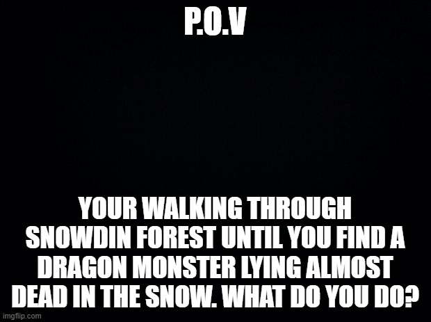 No OP OC's please | P.O.V; YOUR WALKING THROUGH SNOWDIN FOREST UNTIL YOU FIND A DRAGON MONSTER LYING ALMOST DEAD IN THE SNOW. WHAT DO YOU DO? | image tagged in black background,undertale,what,do you trust me,roleplaying | made w/ Imgflip meme maker