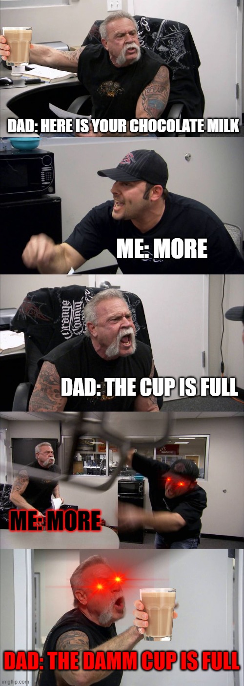 MORE | DAD: HERE IS YOUR CHOCOLATE MILK; ME: MORE; DAD: THE CUP IS FULL; ME: MORE; DAD: THE DAMM CUP IS FULL | image tagged in memes,american chopper argument | made w/ Imgflip meme maker
