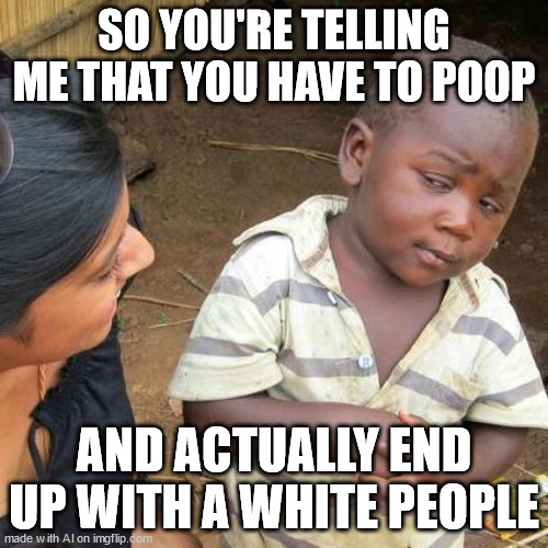 An AI generated meme (what the hell version) | SO YOU'RE TELLING ME THAT YOU HAVE TO POOP; AND ACTUALLY END UP WITH A WHITE PEOPLE | image tagged in memes,third world skeptical kid | made w/ Imgflip meme maker