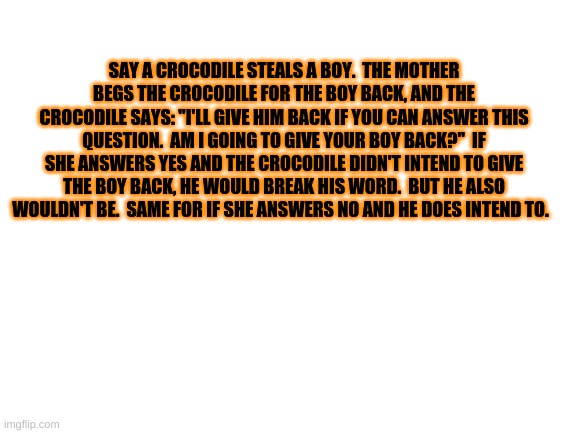 idk just a confusing paradox | SAY A CROCODILE STEALS A BOY.  THE MOTHER BEGS THE CROCODILE FOR THE BOY BACK, AND THE CROCODILE SAYS: "I'LL GIVE HIM BACK IF YOU CAN ANSWER THIS QUESTION.  AM I GOING TO GIVE YOUR BOY BACK?"  IF SHE ANSWERS YES AND THE CROCODILE DIDN'T INTEND TO GIVE THE BOY BACK, HE WOULD BREAK HIS WORD.  BUT HE ALSO WOULDN'T BE.  SAME FOR IF SHE ANSWERS NO AND HE DOES INTEND TO. | image tagged in blank white template | made w/ Imgflip meme maker