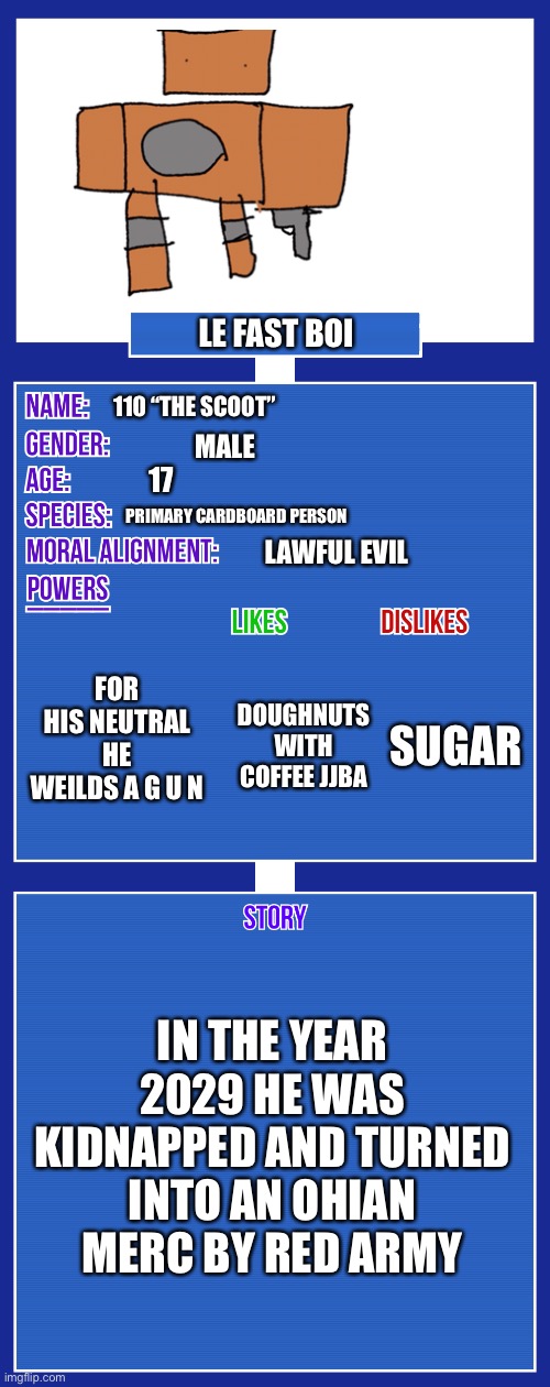 Hahhahahahahahha funny cardboard man | LE FAST BOI; 110 “THE SCOOT”; MALE; 17; PRIMARY CARDBOARD PERSON; LAWFUL EVIL; FOR HIS NEUTRAL HE WEILDS A G U N; SUGAR; DOUGHNUTS WITH COFFEE JJBA; IN THE YEAR 2029 HE WAS KIDNAPPED AND TURNED INTO AN OHIAN MERC BY RED ARMY | image tagged in oc full showcase v2 | made w/ Imgflip meme maker