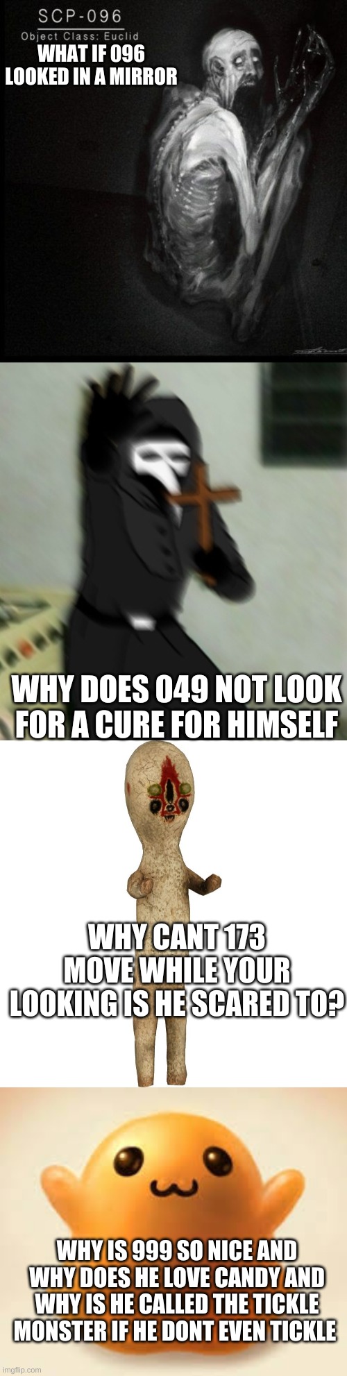 what du fuk?!? | WHAT IF 096 LOOKED IN A MIRROR; WHY DOES 049 NOT LOOK FOR A CURE FOR HIMSELF; WHY CANT 173 MOVE WHILE YOUR LOOKING IS HE SCARED TO? WHY IS 999 SO NICE AND WHY DOES HE LOVE CANDY AND WHY IS HE CALLED THE TICKLE MONSTER IF HE DONT EVEN TICKLE | image tagged in scp-096,scp 049 with cross,scp 173,scp-999 | made w/ Imgflip meme maker