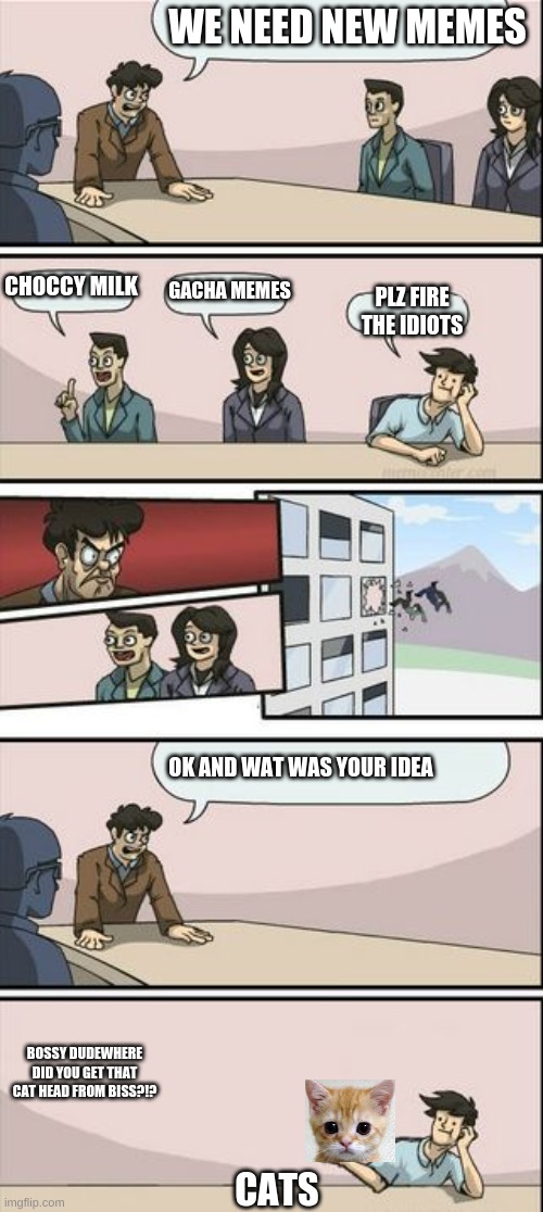 Boardroom Meeting Sugg 2 | WE NEED NEW MEMES; CHOCCY MILK; GACHA MEMES; PLZ FIRE THE IDIOTS; OK AND WAT WAS YOUR IDEA; BOSSY DUDEWHERE DID YOU GET THAT CAT HEAD FROM BISS?!? CATS | image tagged in boardroom meeting sugg 2 | made w/ Imgflip meme maker