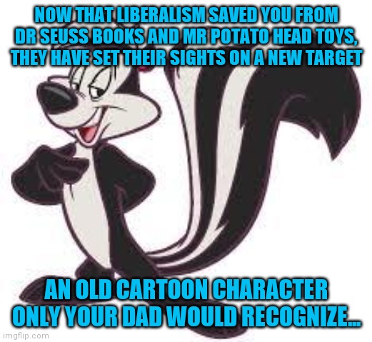 How useless are triggered liberals?!? Is there a way to quantify intelligence this low? Can liberals tolerate anything??? | NOW THAT LIBERALISM SAVED YOU FROM DR SEUSS BOOKS AND MR POTATO HEAD TOYS, THEY HAVE SET THEIR SIGHTS ON A NEW TARGET; AN OLD CARTOON CHARACTER ONLY YOUR DAD WOULD RECOGNIZE... | image tagged in pepe le pew advice,stupid liberals,college liberal,tolerance | made w/ Imgflip meme maker