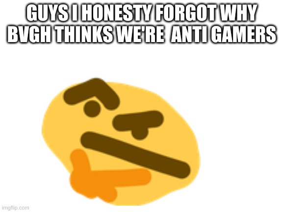Yes | GUYS I HONESTY FORGOT WHY BVGH THINKS WE'RE  ANTI GAMERS | made w/ Imgflip meme maker