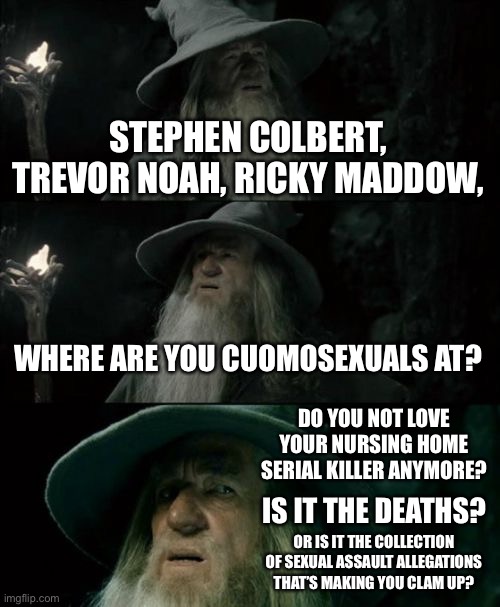 Cuomosexuals in the media have gone back in the closet | STEPHEN COLBERT, TREVOR NOAH, RICKY MADDOW, WHERE ARE YOU CUOMOSEXUALS AT? DO YOU NOT LOVE YOUR NURSING HOME SERIAL KILLER ANYMORE? IS IT THE DEATHS? OR IS IT THE COLLECTION OF SEXUAL ASSAULT ALLEGATIONS THAT’S MAKING YOU CLAM UP? | image tagged in memes,confused gandalf,death,sexual assault,andrew cuomo,media | made w/ Imgflip meme maker