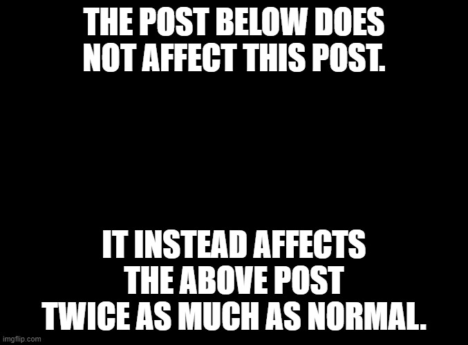 here goes nothing | THE POST BELOW DOES NOT AFFECT THIS POST. IT INSTEAD AFFECTS THE ABOVE POST TWICE AS MUCH AS NORMAL. | image tagged in blank black | made w/ Imgflip meme maker