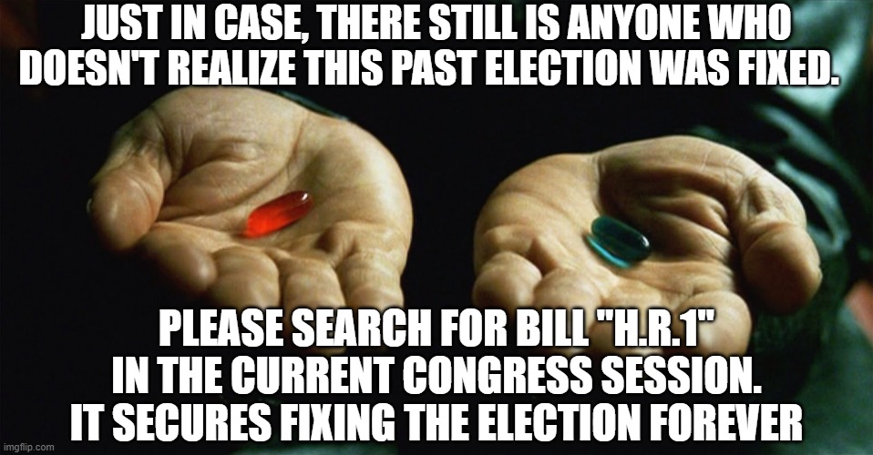 Red pill blue pill | JUST IN CASE, THERE STILL IS ANYONE WHO DOESN'T REALIZE THIS PAST ELECTION WAS FIXED. PLEASE SEARCH FOR BILL "H.R.1" IN THE CURRENT CONGRESS SESSION. IT SECURES FIXING THE ELECTION FOREVER | image tagged in red pill blue pill | made w/ Imgflip meme maker