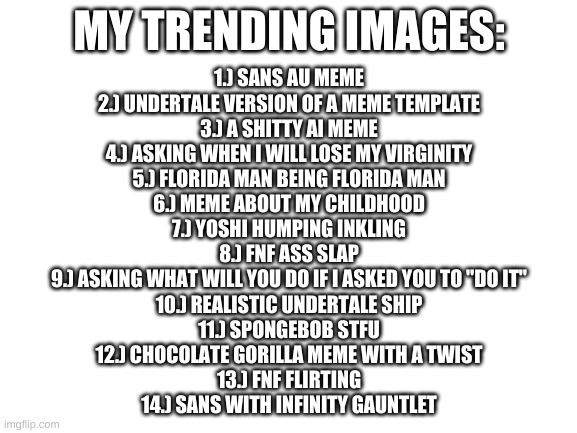 here we go again | MY TRENDING IMAGES:; 1.) SANS AU MEME
2.) UNDERTALE VERSION OF A MEME TEMPLATE
3.) A SHITTY AI MEME
4.) ASKING WHEN I WILL LOSE MY VIRGINITY
5.) FLORIDA MAN BEING FLORIDA MAN
6.) MEME ABOUT MY CHILDHOOD
7.) YOSHI HUMPING INKLING
8.) FNF ASS SLAP
9.) ASKING WHAT WILL YOU DO IF I ASKED YOU TO "DO IT"
10.) REALISTIC UNDERTALE SHIP
11.) SPONGEBOB STFU
12.) CHOCOLATE GORILLA MEME WITH A TWIST
13.) FNF FLIRTING
14.) SANS WITH INFINITY GAUNTLET | image tagged in memes,funny,trending | made w/ Imgflip meme maker