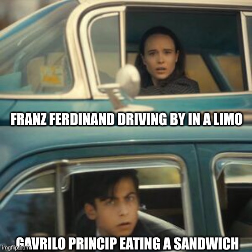 History meme | FRANZ FERDINAND DRIVING BY IN A LIMO; GAVRILO PRINCIP EATING A SANDWICH | image tagged in wwi,history,world war i | made w/ Imgflip meme maker
