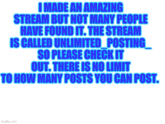 please go check it out | I MADE AN AMAZING STREAM BUT NOT MANY PEOPLE HAVE FOUND IT. THE STREAM IS CALLED UNLIMITED_POSTING_ SO PLEASE CHECK IT OUT. THERE IS NO LIMIT TO HOW MANY POSTS YOU CAN POST. | image tagged in blank white template | made w/ Imgflip meme maker