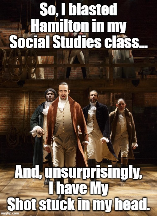 Lol it was awesome. | So, I blasted Hamilton in my Social Studies class... And, unsurprisingly, I have My Shot stuck in my head. | image tagged in hamilton | made w/ Imgflip meme maker