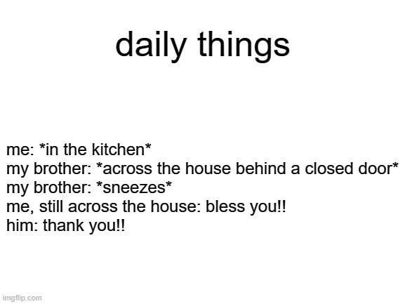 Blank White Template | daily things; me: *in the kitchen*

my brother: *across the house behind a closed door*

my brother: *sneezes*

me, still across the house: bless you!!

him: thank you!! | image tagged in blank white template | made w/ Imgflip meme maker