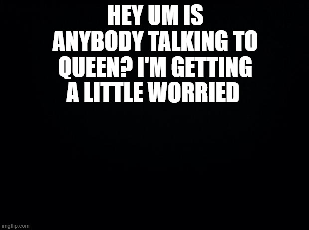 . . . | HEY UM IS ANYBODY TALKING TO QUEEN? I'M GETTING A LITTLE WORRIED | image tagged in black background | made w/ Imgflip meme maker