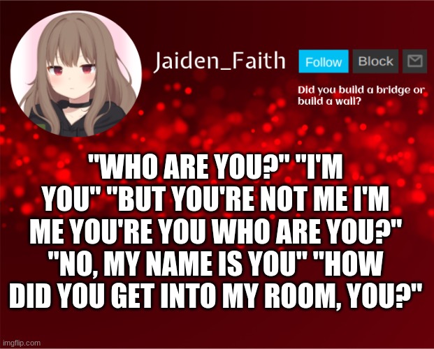 tHe FuTuRe | "WHO ARE YOU?" "I'M YOU" "BUT YOU'RE NOT ME I'M ME YOU'RE YOU WHO ARE YOU?" "NO, MY NAME IS YOU" "HOW DID YOU GET INTO MY ROOM, YOU?" | image tagged in jaiden announcement | made w/ Imgflip meme maker