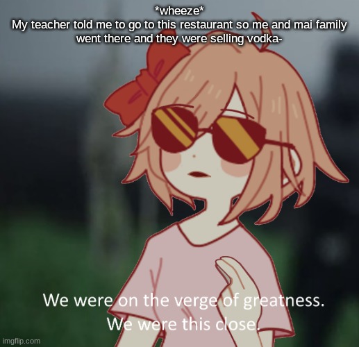 Imagine ordering it- | *wheeze*
My teacher told me to go to this restaurant so me and mai family went there and they were selling vodka- | image tagged in sayori we were on the verge of greatness | made w/ Imgflip meme maker