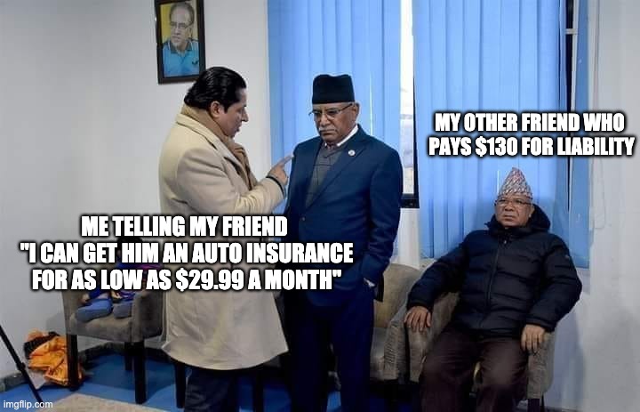 Dhamala-Prachanda | MY OTHER FRIEND WHO 
PAYS $130 FOR LIABILITY; ME TELLING MY FRIEND 
"I CAN GET HIM AN AUTO INSURANCE
FOR AS LOW AS $29.99 A MONTH" | image tagged in memes | made w/ Imgflip meme maker