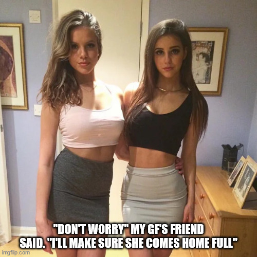 "DON'T WORRY" MY GF'S FRIEND SAID. "I'LL MAKE SURE SHE COMES HOME FULL" | made w/ Imgflip meme maker
