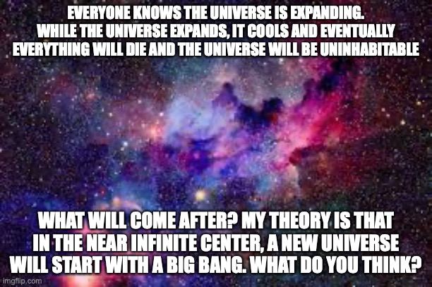  EVERYONE KNOWS THE UNIVERSE IS EXPANDING. WHILE THE UNIVERSE EXPANDS, IT COOLS AND EVENTUALLY EVERYTHING WILL DIE AND THE UNIVERSE WILL BE UNINHABITABLE; WHAT WILL COME AFTER? MY THEORY IS THAT IN THE NEAR INFINITE CENTER, A NEW UNIVERSE WILL START WITH A BIG BANG. WHAT DO YOU THINK? | image tagged in universe,deep thoughts | made w/ Imgflip meme maker