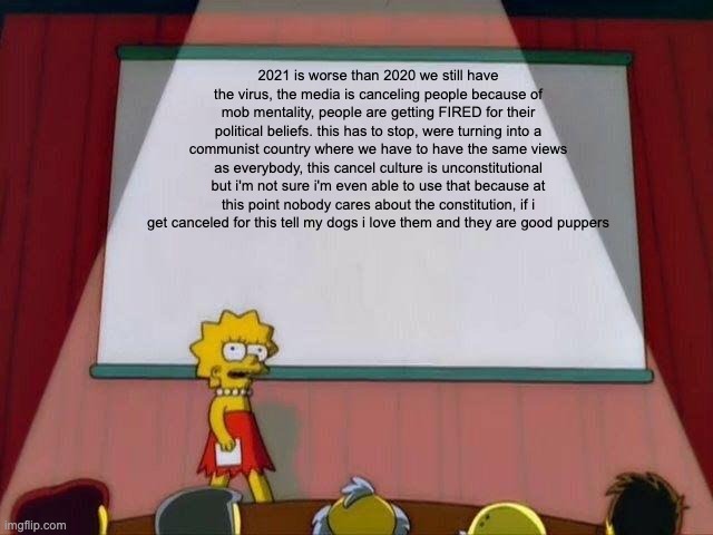 Lisa Simpson's Presentation | 2021 is worse than 2020 we still have the virus, the media is canceling people because of mob mentality, people are getting FIRED for their political beliefs. this has to stop, were turning into a communist country where we have to have the same views as everybody, this cancel culture is unconstitutional but i'm not sure i'm even able to use that because at this point nobody cares about the constitution, if i get canceled for this tell my dogs i love them and they are good puppers | image tagged in lisa simpson's presentation | made w/ Imgflip meme maker