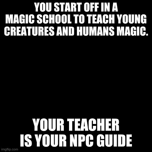 Blank Transparent Square | YOU START OFF IN A MAGIC SCHOOL TO TEACH YOUNG CREATURES AND HUMANS MAGIC. YOUR TEACHER IS YOUR NPC GUIDE | image tagged in memes,blank transparent square | made w/ Imgflip meme maker