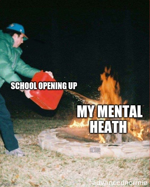 pouring gas on fire | SCHOOL OPENING UP; MY MENTAL HEATH | image tagged in pouring gas on fire | made w/ Imgflip meme maker