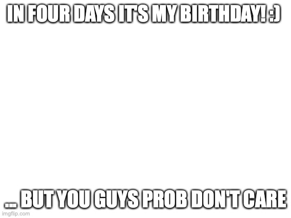 Blank White Template | IN FOUR DAYS IT'S MY BIRTHDAY! :); ... BUT YOU GUYS PROB DON'T CARE | image tagged in blank white template | made w/ Imgflip meme maker
