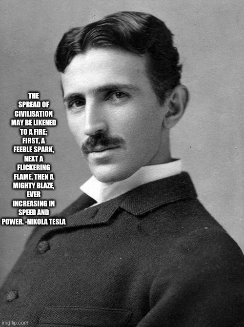 Nikola Tesla | THE SPREAD OF CIVILISATION MAY BE LIKENED TO A FIRE; FIRST, A FEEBLE SPARK, NEXT A FLICKERING FLAME, THEN A MIGHTY BLAZE, EVER INCREASING IN SPEED AND POWER. -NIKOLA TESLA | image tagged in nikola tesla | made w/ Imgflip meme maker